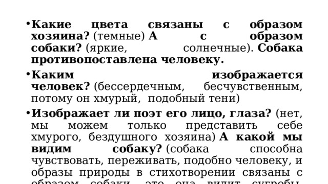 Какие цвета связаны с образом хозяина?  (темные)  А с образом собаки?  (яркие, солнечные).  Собака противопоставлена человеку. Каким изображается человек?  (бессердечным, бесчувственным, потому он хмурый,  подобный тени)   Изображает ли поэт его лицо, глаза?  (нет, мы можем только представить себе хмурого,  бездушного хозяина)  А какой мы видим собаку?  (собака способна чувствовать, переживать, подобно человеку, и образы природы в стихотворении связаны с образом собаки, это она видит сугробы, водную гладь, месяц и плачет «золотыми звездами») 