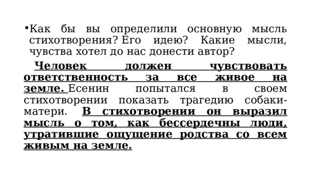 Как бы вы определили основную мысль стихотворения? Его идею? Какие мысли, чувства хотел до нас донести автор?   Человек должен чувствовать ответственность за все живое на земле.  Есенин попытался в своем стихотворении показать трагедию собаки-матери.   В стихотворении он выразил мысль о том, как бессердечны люди, утратившие ощущение родства со всем живым на земле. 
