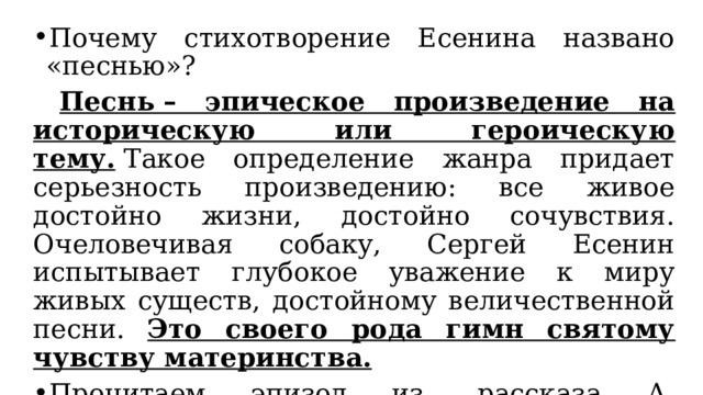 Почему стихотворение Есенина названо «песнью»?  Песнь – эпическое произведение на историческую или героическую тему.  Такое определение жанра придает серьезность произведению: все живое достойно жизни, достойно сочувствия. Очеловечивая собаку, Сергей Есенин испытывает глубокое уважение к миру живых существ, достойному величественной песни. Это своего рода гимн святому чувству материнства. Прочитаем эпизод из  рассказа А. Костюнина «Прима и ее щенки».  