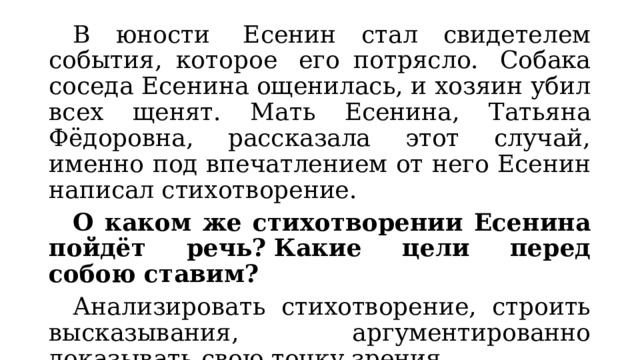  В юности  Есенин стал свидетелем события, которое  его потрясло.  Собака соседа Есенина ощенилась, и хозяин убил всех щенят. Мать Есенина, Татьяна Фёдоровна, рассказала этот случай, именно под впечатлением от него Есенин написал стихотворение.  О каком же стихотворении Есенина пойдёт речь?   Какие цели перед собою ставим?    Анализировать стихотворение, строить высказывания, аргументированно доказывать свою точку зрения. 