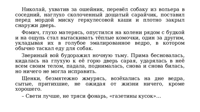  Николай, ухватив за ошейник, перевёл собаку из вольера в соседний, наглухо сколоченный дощатый сарайчик, поставил перед мордой миску геркулесовой каши и плотно закрыл снаружи дверь.  Фомич, глухо матерясь, опустился на колени рядом с будкой и на ощупь стал вытаскивать тёплые комочки, один за другим, укладывая их в голубое эмалированное ведро, в котором обычно таскал еду для собак.  Звериный вой будоражил ночную тьму. Прима бесновалась, кидалась на глухую к её горю дверь сарая, ударялась в неё всем своим телом, падала, поднималась, снова и снова билась, но ничего не могла исправить.  Щенки, безмятежно жмурясь, возёхались на дне ведра, сытые, притихшие, не ожидая от жизни ничего, кроме хорошего.  –  Свети лучше, не тряси фонарь, «газетины кусок»… 
