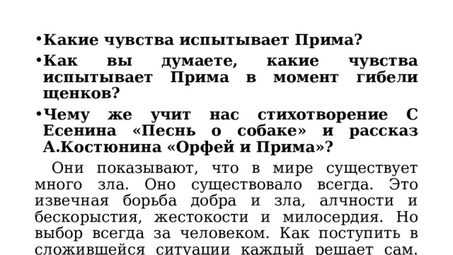Какие чувства испытывает Прима? Как вы думаете, какие чувства испытывает Прима в момент гибели щенков? Чему же учит нас стихотворение С Есенина «Песнь о собаке» и рассказ А.Костюнина «Орфей и Прима»?  Они показывают, что в мире существует много зла. Оно существовало всегда. Это извечная борьба добра и зла, алчности и бескорыстия, жестокости и милосердия. Но выбор всегда за человеком. Как поступить в сложившейся ситуации каждый решает сам. Но есть вечные ценности, пренебрегать которыми никак нельзя. 