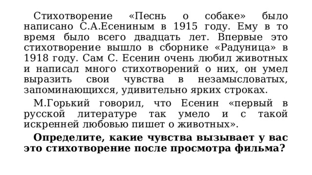  Стихотворение «Песнь о собаке» было написано С.А.Есениным в 1915 году. Ему в то время было всего двадцать лет. Впервые это стихотворение вышло в сборнике «Радуница» в 1918 году. Сам С. Есенин очень любил животных и написал много стихотворений о них, он умел выразить свои чувства в незамысловатых, запоминающихся, удивительно ярких строках.  М.Горький говорил, что Есенин «первый в русской литературе так умело и с такой искренней любовью пишет о животных».  Определите, какие чувства вызывает у вас это стихотворение после просмотра фильма? 