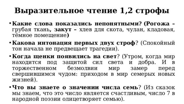 Выразительное чтение 1,2 строфы Какие слова показались непонятными?   (Рогожа – грубая ткань , закут – хлев для скота, чулан, кладовая, тёмное помещение ) Какова интонация первых двух строф ? (Спокойный тон начала не предвещает трагедии). Когда щенки появились на свет ? (Утром, когда мир находится под защитой сил света и добра. И в торжественном безмолвии мир замер перед свершившимся чудом: приходом в мир семерых новых жизней). Что вы знаете о значении числа семь ? (Из сказок мы знаем, что это число является счастливым, число 7 в народной поэзии олицетворяет семью). 