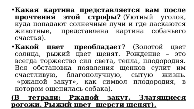 Какая картина представляется вам после прочтения этой строфы?  (Уютный уголок, куда попадают солнечные лучи и где ласкаются животные,  представлена картина собачьего счастья). Какой цвет  преобладает ? (Золотой цвет солнца, рыжий цвет щенят. Рождение – это всегда торжество сил света, тепла, плодородия. Вся обстановка появления щенков сулит им счастливую, благополучную, сытую жизнь.  «ржаной закут», как символ плодородия, в котором ощенилась собака). (В тетради: Ржаной закут. Златящиеся рогожи. Рыжий цвет  шерсти щенят). Как называются такие слова в литературном произведении?  (эпитеты). 