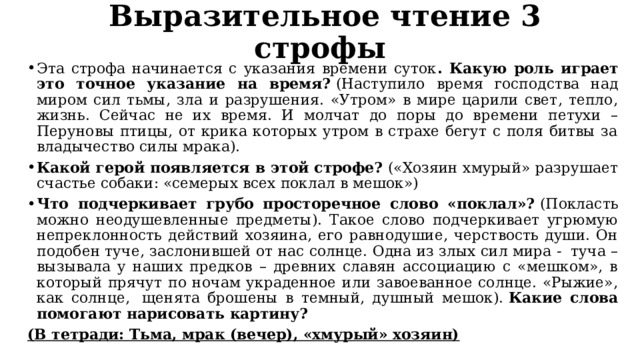   Выразительное чтение 3 строфы Эта строфа начинается с указания времени суток . Какую роль играет это точное указание на время?  (Наступило время господства над миром сил тьмы, зла и разрушения. «Утром» в мире царили свет, тепло, жизнь. Сейчас не их время. И молчат до поры до времени петухи – Перуновы птицы, от крика которых утром в страхе бегут с поля битвы за владычество силы мрака).   Какой герой появляется в этой строфе?  («Хозяин хмурый» разрушает счастье собаки: «семерых всех поклал в мешок») Что подчеркивает грубо просторечное слово «поклал»?  (Покласть можно неодушевленные предметы). Такое слово подчеркивает угрюмую непреклонность действий хозяина, его равнодушие, черствость души. Он подобен туче, заслонившей от нас солнце. Одна из злых сил мира -  туча – вызывала у наших предков – древних славян ассоциацию с «мешком», в который прячут по ночам украденное или завоеванное солнце. «Рыжие», как солнце,  щенята брошены в темный, душный мешок).  Какие слова помогают нарисовать картину? (В тетради: Тьма, мрак (вечер), «хмурый» хозяин) 