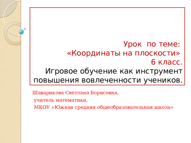    Урок по теме:  «Координаты на плоскости»  6 класс.  Игровое обучение как инструмент повышения вовлеченности учеников. Шаварикова Светлана Борисовна,  учитель математики,  МКОУ «Южная средняя общеобразовательная школа» 