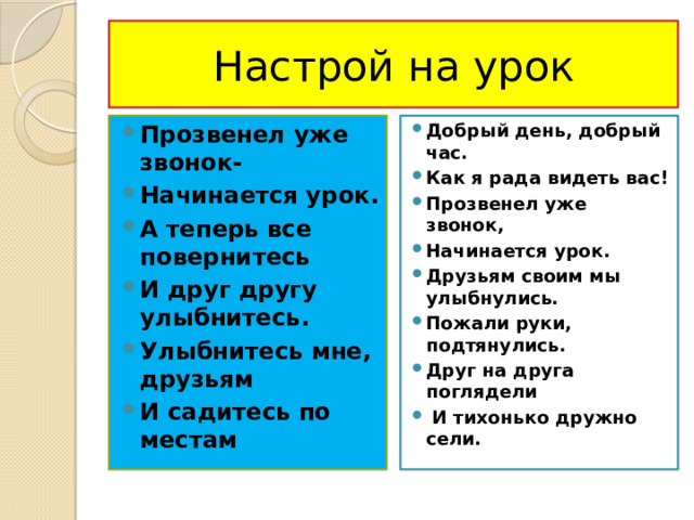 Настрой на урок Прозвенел уже звонок- Начинается урок. А теперь все повернитесь И друг другу улыбнитесь. Улыбнитесь мне, друзьям И садитесь по местам Добрый день, добрый час. Как я рада видеть вас! Прозвенел уже звонок, Начинается урок. Друзьям своим мы улыбнулись. Пожали руки, подтянулись. Друг на друга поглядели  И тихонько дружно сели. 