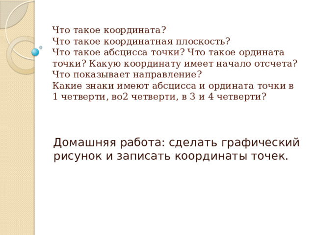 Что такое координата?  Что такое координатная плоскость?  Что такое абсцисса точки? Что такое ордината точки? Какую координату имеет начало отсчета?  Что показывает направление?  Какие знаки имеют абсцисса и ордината точки в 1 четверти, во2 четверти, в 3 и 4 четверти?   Домашняя работа: сделать графический рисунок и записать координаты точек. 