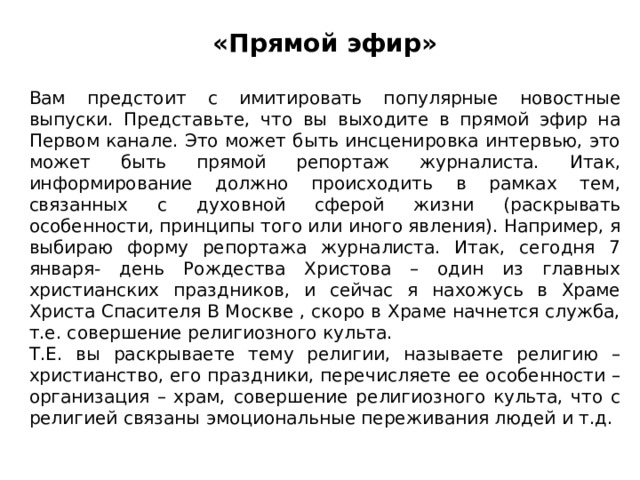 «Прямой эфир» Вам предстоит с имитировать популярные новостные выпуски. Представьте, что вы выходите в прямой эфир на Первом канале. Это может быть инсценировка интервью, это может быть прямой репортаж журналиста. Итак, информирование должно происходить в рамках тем, связанных с духовной сферой жизни (раскрывать особенности, принципы того или иного явления). Например, я выбираю форму репортажа журналиста. Итак, сегодня 7 января- день Рождества Христова – один из главных христианских праздников, и сейчас я нахожусь в Храме Христа Спасителя В Москве , скоро в Храме начнется служба, т.е. совершение религиозного культа. Т.Е. вы раскрываете тему религии, называете религию – христианство, его праздники, перечисляете ее особенности – организация – храм, совершение религиозного культа, что с религией связаны эмоциональные переживания людей и т.д. 