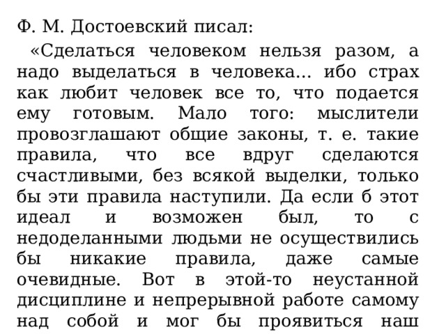 Ф. М. Достоевский писал:  «Сделаться человеком нельзя разом, а надо выделаться в человека... ибо страх как любит человек все то, что подается ему готовым. Мало того: мыслители провозглашают общие законы, т. е. такие правила, что все вдруг сделаются счастливыми, без всякой выделки, только бы эти правила наступили. Да если б этот идеал и возможен был, то с недоделанными людьми не осуществились бы никакие правила, даже самые очевидные. Вот в этой-то неустанной дисциплине и непрерывной работе самому над собой и мог бы проявиться наш гражданин» 