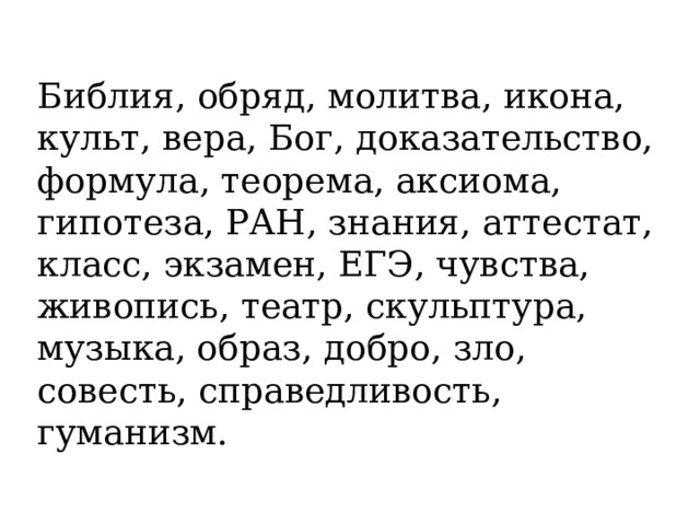 Библия, обряд, молитва, икона, культ, вера, Бог, доказательство, формула, теорема, аксиома, гипотеза, РАН, знания, аттестат, класс, экзамен, ЕГЭ, чувства, живопись, театр, скульптура, музыка, образ, добро, зло, совесть, справедливость, гуманизм. 