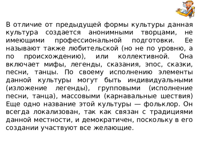 В отличие от предыдущей формы культуры данная культура создается анонимными творцами, не имеющими профессиональной подготовки. Ее называют также любительской (но не по уровню, а по происхождению), или коллективной. Она включает мифы, легенды, сказания, эпос, сказки, песни, танцы. По своему исполнению элементы данной культуры могут быть индивидуальными (изложение легенды), групповыми (исполнение песни, танца), массовыми (карнавальные шествия) Еще одно название этой культуры — фольклор. Он всегда локализован, так как связан с традициями данной местности, и демократичен, поскольку в его создании участвуют все желающие. 