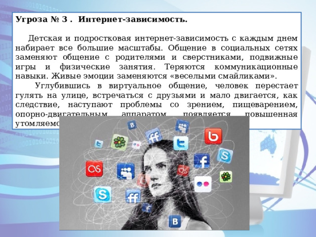 Угроза № 3 . Интернет-зависимость.   Детская и подростковая интернет-зависимость с каждым днем набирает все большие масштабы. Общение в социальных сетях заменяют общение с родителями и сверстниками, подвижные игры и физические занятия. Теряются коммуникационные навыки. Живые эмоции заменяются «веселыми смайликами».  Углубившись в виртуальное общение, человек перестает гулять на улице, встречаться с друзьями и мало двигается, как следствие, наступают проблемы со зрением, пищеварением, опорно-двигательным аппаратом, появляется повышенная утомляемость и головокружения. 