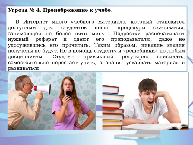 Угроза № 4. Пренебрежение к учебе.   В Интернет много учебного материала, который становится доступным для студентов после процедуры скачивания, занимающей не более пяти минут. Подростки распечатывают нужный реферат и сдают его преподавателю, даже не удосужившись его прочитать. Таким образом, никакие знания получены не будут. Не в помощь студенту и «решебники» по любым дисциплинам. Студент, привыкший регулярно списывать, самостоятельно перестает учить, а значит усваивать материал и развиваться. 