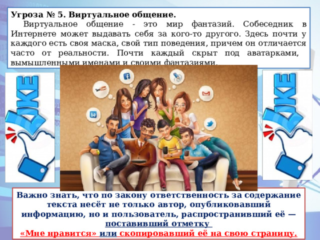 Угроза № 5. Виртуальное общение.   Виртуальное общение - это мир фантазий. Собеседник в Интернете может выдавать себя за кого-то другого. Здесь почти у каждого есть своя маска, свой тип поведения, причем он отличается часто от реальности. Почти каждый скрыт под аватарками, вымышленными именами и своими фантазиями. Важно знать, что по закону ответственность за содержание текста несёт не только автор, опубликовавший информацию, но и пользователь, распространивший её — поставивший отметку «Мне нравится» или скопировавший её на свою страницу. 