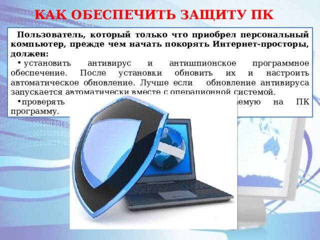 КАК ОБЕСПЕЧИТЬ ЗАЩИТУ ПК Пользователь, который только что приобрел персональный компьютер, прежде чем начать покорять Интернет-просторы, должен:   установить антивирус и антишпионское программное обеспечение. После установки обновить их и настроить автоматическое обновление. Лучше если обновление антивируса запускается автоматически вместе с операционной системой. проверять антивирусом любую устанавливаемую на ПК программу. 