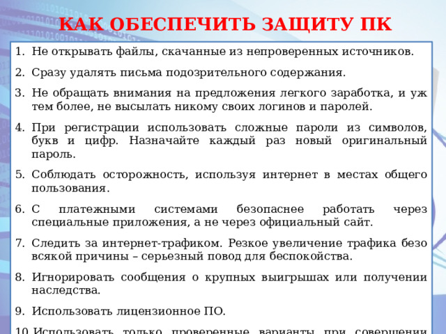 КАК ОБЕСПЕЧИТЬ ЗАЩИТУ ПК Не открывать файлы, скачанные из непроверенных источников. Сразу удалять письма подозрительного содержания. Не обращать внимания на предложения легкого заработка, и уж тем более, не высылать никому своих логинов и паролей. При регистрации использовать сложные пароли из символов, букв и цифр. Назначайте каждый раз новый оригинальный пароль. Соблюдать осторожность, используя интернет в местах общего пользования. С платежными системами безопаснее работать через специальные приложения, а не через официальный сайт. Следить за интернет-трафиком. Резкое увеличение трафика безо всякой причины – серьезный повод для беспокойства. Игнорировать сообщения о крупных выигрышах или получении наследства. Использовать лицензионное ПО. Использовать только проверенные варианты при совершении покупок в интернет – магазинах. 