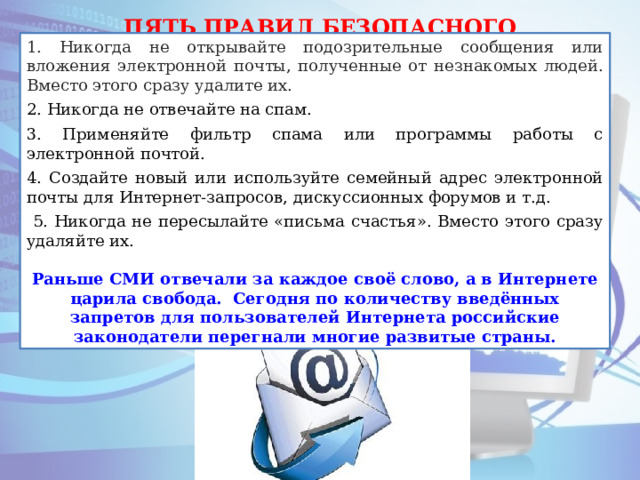 ПЯТЬ ПРАВИЛ БЕЗОПАСНОГО ПОЛЬЗОВАНИЯ ЭЛЕКТРОННОЙ ПОЧТОЙ 1. Никогда не открывайте подозрительные сообщения или вложения электронной почты, полученные от незнакомых людей. Вместо этого сразу удалите их. 2. Никогда не отвечайте на спам. 3. Применяйте фильтр спама или программы работы с электронной почтой. 4. Создайте новый или используйте семейный адрес электронной почты для Интернет-запросов, дискуссионных форумов и т.д.  5. Никогда не пересылайте «письма счастья». Вместо этого сразу удаляйте их. Раньше СМИ отвечали за каждое своё слово, а в Интернете царила свобода. Сегодня по количеству введённых запретов для пользователей Интернета российские законодатели перегнали многие развитые страны. 