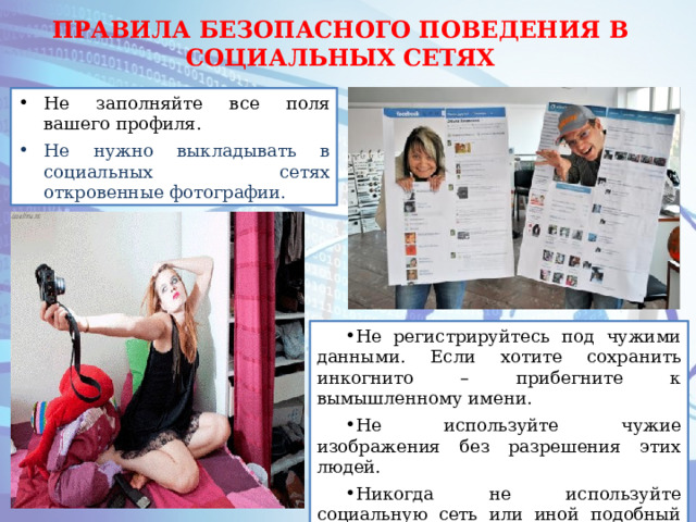 ПРАВИЛА БЕЗОПАСНОГО ПОВЕДЕНИЯ В СОЦИАЛЬНЫХ СЕТЯХ Не заполняйте все поля вашего профиля. Не нужно выкладывать в социальных сетях откровенные фотографии. Не регистрируйтесь под чужими данными. Если хотите сохранить инкогнито – прибегните к вымышленному имени. Не используйте чужие изображения без разрешения этих людей. Никогда не используйте социальную сеть или иной подобный сервис в качестве основного хранилища информации. 