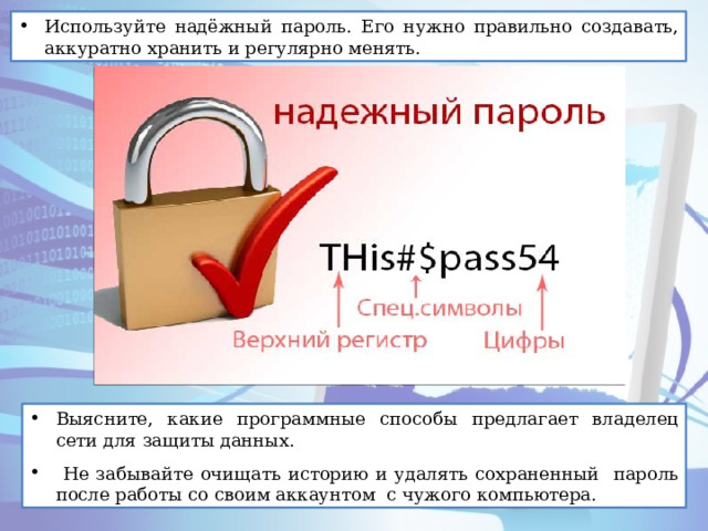 Используйте надёжный пароль. Его нужно правильно создавать, аккуратно хранить и регулярно менять. Выясните, какие программные способы предлагает владелец сети для защиты данных.  Не забывайте очищать историю и удалять сохраненный пароль после работы со своим аккаунтом с чужого компьютера. 