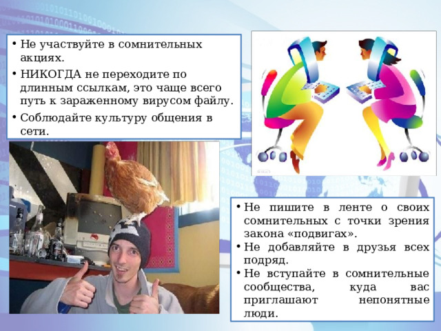Не участвуйте в сомнительных акциях. НИКОГДА не переходите по длинным ссылкам, это чаще всего путь к зараженному вирусом файлу. Соблюдайте культуру общения в сети. Не пишите в ленте о своих сомнительных с точки зрения закона «подвигах». Не добавляйте в друзья всех подряд. Не вступайте в сомнительные сообщества, куда вас приглашают непонятные люди. 