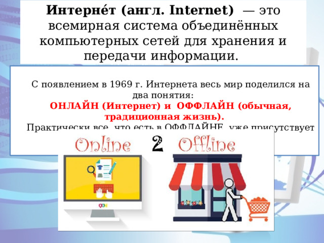 Интерне́т (англ. Internet )  — это всемирная система объединённых компьютерных сетей для хранения и передачи информации. С появлением в 1969 г. Интернета весь мир поделился на два понятия: ОНЛАЙН (Интернет) и ОФФЛАЙН (обычная, традиционная жизнь). Практически все, что есть в ОФФЛАЙНЕ, уже присутствует и в ОНЛАЙНЕ. 