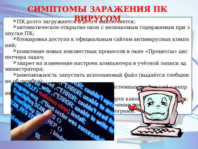 СИМПТОМЫ ЗАРАЖЕНИЯ ПК ВИРУСОМ ПК долго загружается и долго выключается; автоматическое открытие окон с незнакомым содержимым при запуске ПК; блокировка доступа к официальным сайтам антивирусных компаний; появление новых неизвестных процессов в окне «Процессы» диспетчера задач; запрет на изменение настроек компьютера в учётной записи администратора; невозможность запустить исполняемый файл (выдаётся сообщение об ошибке); появление всплывающих окон или системных сообщений с непривычным текстом; перезапуск компьютера во время старта какой-либо программы; случайное или беспорядочное отключение компьютера; случайное аварийное завершение программ. 