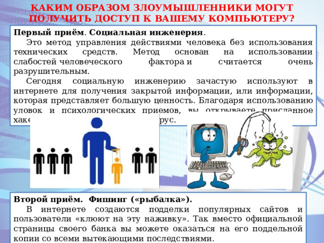 КАКИМ ОБРАЗОМ ЗЛОУМЫШЛЕННИКИ МОГУТ ПОЛУЧИТЬ ДОСТУП К ВАШЕМУ КОМПЬЮТЕРУ? Первый приём . Социальная   инженерия . Это метод управления действиями человека без использования технических средств. Метод основан на использовании слабостей человеческого фактора и считается очень разрушительным.  Сегодня социальную инженерию зачастую используют в интернете для получения закрытой информации, или информации, которая представляет большую ценность. Благодаря использованию уловок и психологических приемов, вы открываете присланное хакерами письмо, содержащее вирус. Второй приём. Фишинг («рыбалка»). В интернете создаются подделки популярных сайтов и пользователи «клюют на эту наживку». Так вместо официальной страницы своего банка вы можете оказаться на его поддельной копии со всеми вытекающими последствиями. 