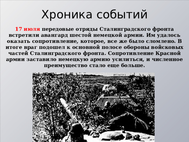 Хроника событий 17 июля передовые отряды Сталинградского фронта встретили авангард шестой немецкой армии. Им удалось оказать сопротивление, которое, все же было сломлено. В итоге враг подошел к основной полосе обороны войсковых частей Сталинградского фронта. Сопротивление Красной армии заставило немецкую армию усилиться, и численное преимущество стало еще больше. 