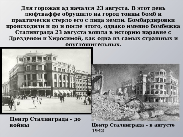 Для горожан ад начался 23 августа. В этот день люфтваффе обрушило на город тонны бомб и практически стерло его с лица земли. Бомбардировки происходили и до и после этого, однако именно бомбежка Сталинграда 23 августа вошла в историю наравне с Дрезденом и Хиросимой, как одна из самых страшных и опустошительных. Центр Сталинграда - до войны Центр Сталинграда – в августе 1942  