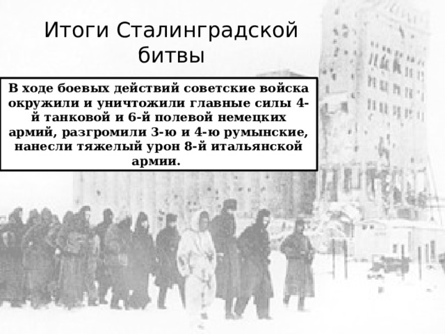 Итоги Сталинградской битвы В ходе боевых действий советские войска окружили и уничтожили главные силы 4-й танковой и 6-й полевой немецких армий, разгромили 3-ю и 4-ю румынские, нанесли тяжелый урон 8-й итальянской армии. 