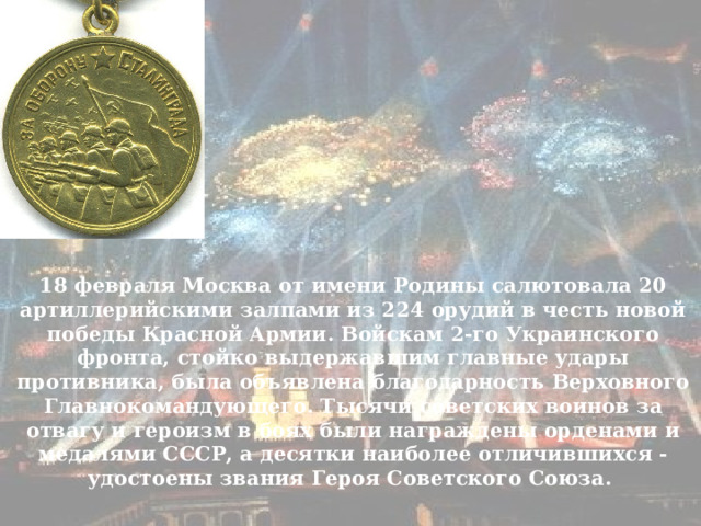 18 февраля Москва от имени Родины салютовала 20 артиллерийскими залпами из 224 орудий в честь новой победы Красной Армии. Войскам 2-го Украинского фронта, стойко выдержавшим главные удары противника, была объявлена благодарность Верховного Главнокомандующего. Тысячи советских воинов за отвагу и героизм в боях были награждены орденами и медалями СССР, а десятки наиболее отличившихся - удостоены звания Героя Советского Союза. 