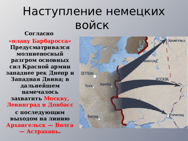 Наступление немецких войск Согласно «плану Барбаросса» Предусматривался молниеносный разгром основных сил Красной армии западнее рек Днепр и Западная Двина; в дальнейшем намечалось захватить Москву, Ленинград и Донбасс с последующим выходом на линию Архангельск — Волга — Астрахань . 