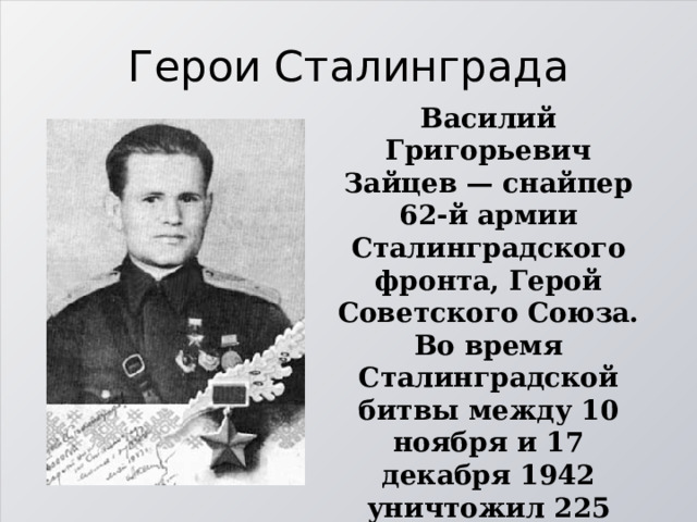 Герои Сталинграда Василий Григорьевич Зайцев — снайпер 62-й армии Сталинградского фронта, Герой Советского Союза. Во время Сталинградской битвы между 10 ноября и 17 декабря 1942 уничтожил 225 солдат и офицеров германской армии и их союзников, включая 11 снайперов. 