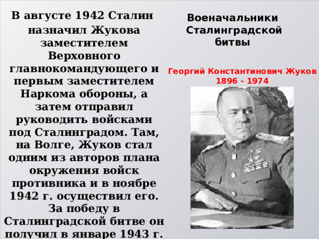 В августе 1942 Сталин назначил Жукова заместителем Верховного главнокомандующего и первым заместителем Наркома обороны, а затем отправил руководить войсками под Сталинградом. Там, на Волге, Жуков стал одним из авторов плана окружения войск противника и в ноябре 1942 г. осуществил его. За победу в Сталинградской битве он получил в январе 1943 г. звание маршала Советского Союза. За победу под Сталинградом Жуков получил орден Суворова 1-й степени под номером 1. Военачальники  Сталинградской битвы  Георгий Константинович Жуков 1896 - 1974 