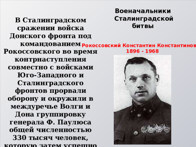 Военачальники  Сталинградской битвы В Сталинградском сражении войска Донского фронта под командованием Рокоссовского во время контрнаступления совместно с войсками Юго-Западного и Сталинградского фронтов прорвали оборону и окружили в междуречье Волги и Дона группировку генерала Ф. Паулюса общей численностью 330 тысяч человек, которую затем успешно ликвидировали. 28 января 1943 г. Рокоссовский К.К. был награждён только что учрежденным орденом Суворова. Рокоссовский Константин Константинович 1896 - 1968 