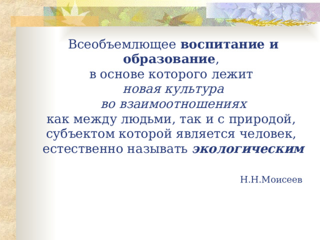 Всеобъемлющее воспитание и образование ,  в основе которого лежит  новая культура  во взаимоотношениях   как между людьми, так и с природой,  субъектом которой является человек,  естественно называть экологическим                 Н.Н.Моисеев 