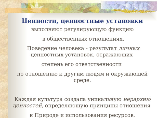 Ценности, ценностные установки выполняют регулирующую функцию  в общественных отношениях.  Поведение человека - результат личных ценностных установок, отражающих степень его ответственности по отношению к другим людям и окружающей среде. Каждая культура создала уникальную иерархию ценностей , определяющую принципы отношения к Природе и использования ресурсов. 