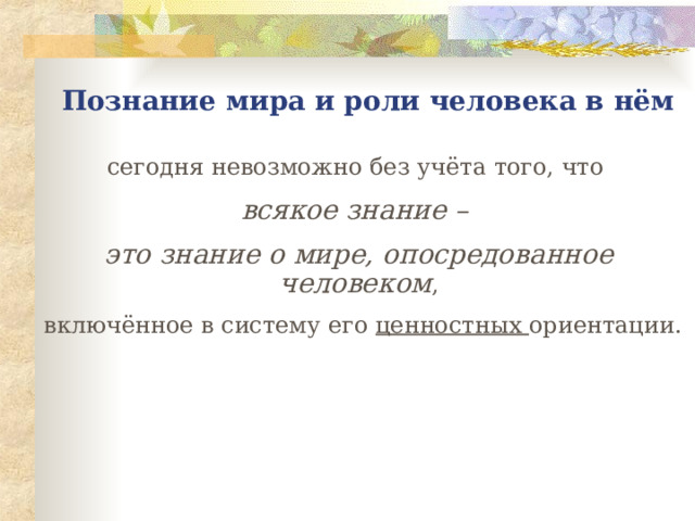 П ознание мира и роли человека в нём с егодня невозможно без учёта того, что всякое знание – это знание о мире, опосредованное человеком ,  включённое в систему его ценностных ориентации. 