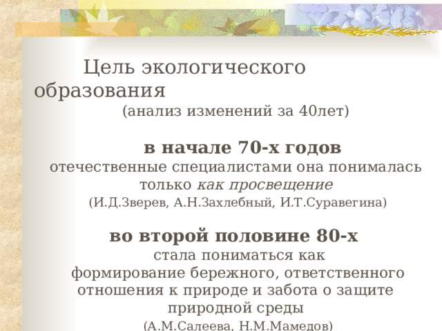   Ц ел ь экологического образования (а нализ изменений за 40лет)   в начале 70-х годов  отечественные специалистами она понималась только как просвещение  (И.Д.Зверев, А.Н.Захлебный, И.Т.Суравегина) в о второй половине 80-х    стала пониматься как  формирование бережного, ответственного отношения к природе и забота о защите природной среды  (А.М.Салеева, Н.М.Мамедов) 