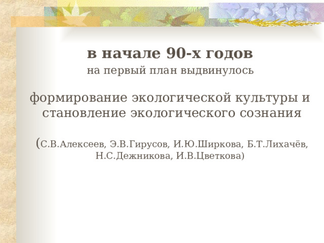  в начале 90-х годов  на первый план выдвинулось формирование экологической культуры и  становление экологического сознания  ( С.В.Алексеев, Э.В.Гирусов, И.Ю.Ширкова, Б.Т.Лихачёв, Н.С.Дежникова, И.В.Цветкова) 