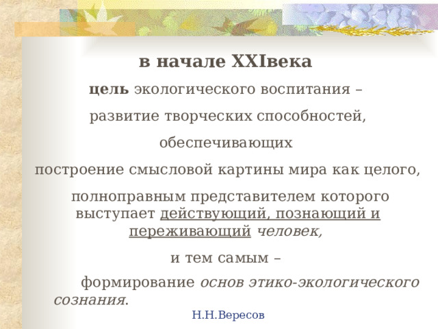 в начале XXI века  цель экологического воспитания – развитие творческих способностей, обеспечивающих построение смысловой картины мира как целого,  полноправным представителем которого выступает действующий, познающий и переживающий  человек,  и тем самым –  формирование основ этико-экологического сознания .         Н.Н.Вересов 