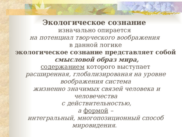 Э кологическое сознание изначально опирается на потенциал творческого воображения   в данной логике экологическое сознание представляет собой  смысловой образ мира ,  содержанием которого выступает расширенная, глобализированая на уровне воображения система  жизненно значимых связей человека и человечества  с действительностью,  а формой – интегральный, многопозиционный способ мировидения . 