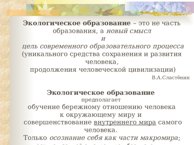 Экологическое образование – это не часть образования, а новый смысл  и  цель современного образовательного процесса ( уникального средства сохранения и развития человека ,  продолжения человеческой цивилизации )         В.А.Сластёнин  Экологическое образование  предполагает  обучение бережному отношению человека к окружающему миру и  совершенствование внутреннего мира самого человека. Только осознание себя как части макромира ;  части, связанной с макромиром бесчисленными неразрывными связями, позволяет строить гармоничные отношения  с окружающей средой       Г.А.Ягодин, Л.В.Третьякова     