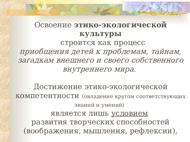 Освоение этико-экологической культуры    строится как процесс приобщения детей к проблемам, тайнам, загадкам внешнего и своего собственного внутреннего мира . Достижение этико-экологической компетентности (овладение кругом соответствующих знаний и умений)  является лишь условием  развития творческих способностей ( воображения, мышления, рефлексии ) ,  а на этой основе - экологического сознания ребенка.      по В.В.Вересову,Т.В.Кудрявцеву 