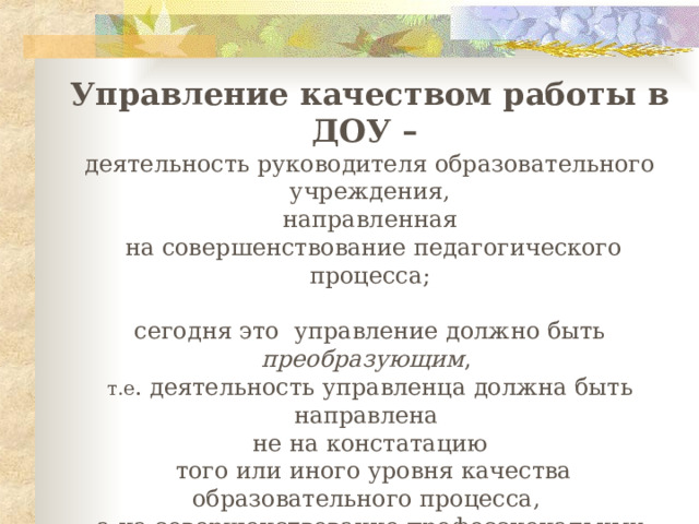 Управление качеством работы в ДОУ – деятельность руководителя образовательного учреждения, направленная  на совершенствование педагогического процесса; сегодня   это   управление должно быть преобразующим , т.е . деятельность управленца должна быть направлена не на констатацию  того или иного уровня качества образовательного процесса, а на совершенствование  профессиональных умений с целью преобразования самой педагогической или управленческой деятельности; 
