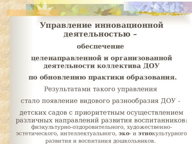 Управление инновационной деятельностью – обеспечение целенаправленной и организованной деятельности коллектива ДОУ  по обновлению практики образования. Результатами такого управления стало появление видового разнообразия ДОУ -  детских садов с приоритетным осуществлением различных направлений развития воспитанников: физкультурно-оздоровительного, художественно-эстетического, интеллектуального , эко - и этно культурного развития и воспитания дошкольников .  М.Д.Маханёва, О.Л.Князева, Г.Г.Биличенко, Н.А.Виноградова,Н.В. Микляева 