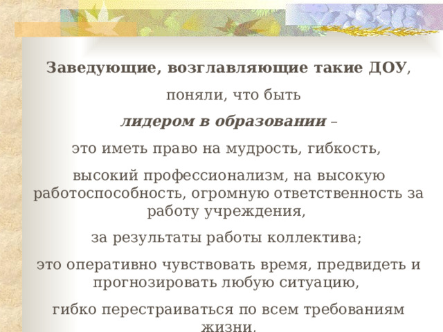 Заведующие, возглавляющие такие ДОУ ,   поняли, что быть  лидером в образовании – это иметь право на мудрость, гибкость, высокий профессионализм, на высокую работоспособность, огромную ответственность за работу учреждения, за результаты работы коллектива; это оперативно чувствовать время, предвидеть и прогнозировать любую ситуацию, гибко перестраиваться по всем требованиям жизни,  разумно рисковать. 