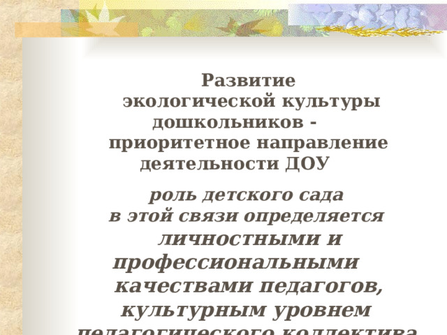 Развитие  экологической культуры дошкольников - приоритетное направление деятельности ДОУ  р оль детского сада в этой связи определяется личностными и профессиональными  качествами  педагогов, культурным уровнем педагогического коллектива . 